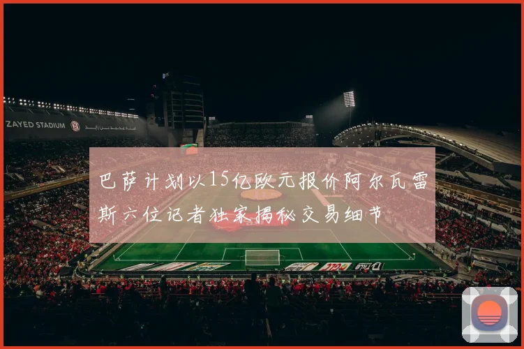 巴萨计划以15亿欧元报价阿尔瓦雷斯六位记者独家揭秘交易细节